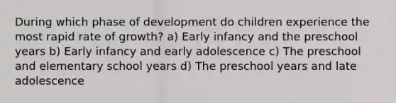 During which phase of development do children experience the most rapid rate of growth? a) Early infancy and the preschool years b) Early infancy and early adolescence c) The preschool and elementary school years d) The preschool years and late adolescence