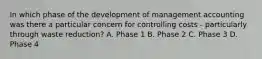 In which phase of the development of management accounting was there a particular concern for controlling costs​ - particularly through waste​ reduction? A. Phase 1 B. Phase 2 C. Phase 3 D. Phase 4