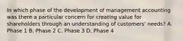 In which phase of the development of management accounting was there a particular concern for creating value for shareholders through an understanding of​ customers' needs? A. Phase 1 B. Phase 2 C. Phase 3 D. Phase 4