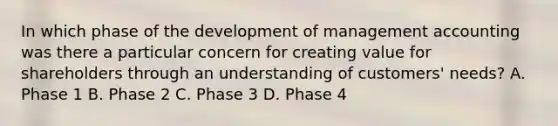 In which phase of the development of management accounting was there a particular concern for creating value for shareholders through an understanding of​ customers' needs? A. Phase 1 B. Phase 2 C. Phase 3 D. Phase 4