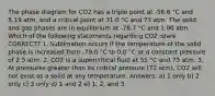 The phase diagram for CO2 has a triple point at -56.6 °C and 5.19 atm, and a critical point at 31.0 °C and 73 atm. The solid and gas phases are in equilibrium at -78.7 °C and 1.00 atm. Which of the following statements regarding CO2 is/are CORRECT? 1. Sublimation occurs if the temperature of the solid phase is increased from -79.0 °C to 0.0 °C at a constant pressure of 2.5 atm. 2. CO2 is a supercritical fluid at 55 °C and 75 atm. 3. At pressures greater than its critical pressure (73 atm), CO2 will not exist as a solid at any temperature. Answers: a) 1 only b) 2 only c) 3 only d) 1 and 2 e) 1, 2, and 3