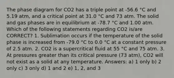 The phase diagram for CO2 has a triple point at -56.6 °C and 5.19 atm, and a critical point at 31.0 °C and 73 atm. The solid and gas phases are in equilibrium at -78.7 °C and 1.00 atm. Which of the following statements regarding CO2 is/are CORRECT? 1. Sublimation occurs if the temperature of the solid phase is increased from -79.0 °C to 0.0 °C at a constant pressure of 2.5 atm. 2. CO2 is a supercritical fluid at 55 °C and 75 atm. 3. At pressures greater than its critical pressure (73 atm), CO2 will not exist as a solid at any temperature. Answers: a) 1 only b) 2 only c) 3 only d) 1 and 2 e) 1, 2, and 3