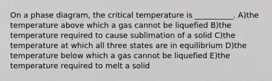 On a phase diagram, the critical temperature is __________. A)the temperature above which a gas cannot be liquefied B)the temperature required to cause sublimation of a solid C)the temperature at which all three states are in equilibrium D)the temperature below which a gas cannot be liquefied E)the temperature required to melt a solid