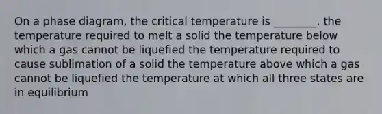 On a phase diagram, the critical temperature is ________. the temperature required to melt a solid the temperature below which a gas cannot be liquefied the temperature required to cause sublimation of a solid the temperature above which a gas cannot be liquefied the temperature at which all three states are in equilibrium