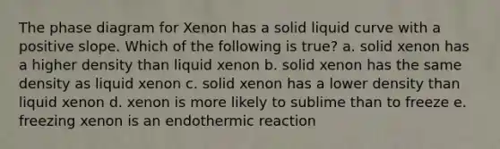 The phase diagram for Xenon has a solid liquid curve with a positive slope. Which of the following is true? a. solid xenon has a higher density than liquid xenon b. solid xenon has the same density as liquid xenon c. solid xenon has a lower density than liquid xenon d. xenon is more likely to sublime than to freeze e. freezing xenon is an endothermic reaction