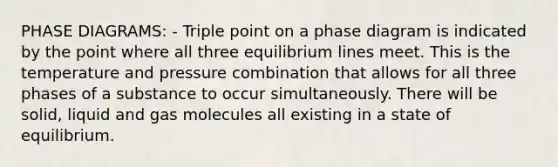 PHASE DIAGRAMS: - Triple point on a phase diagram is indicated by the point where all three equilibrium lines meet. This is the temperature and pressure combination that allows for all three phases of a substance to occur simultaneously. There will be solid, liquid and gas molecules all existing in a state of equilibrium.