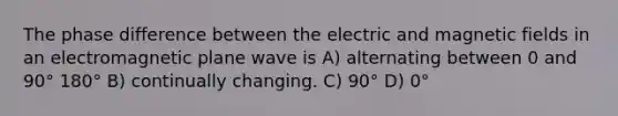 The phase difference between the electric and magnetic fields in an electromagnetic plane wave is A) alternating between 0 and 90° 180° B) continually changing. C) 90° D) 0°