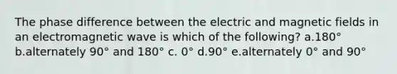 The phase difference between the electric and magnetic fields in an electromagnetic wave is which of the following? a.180° b.alternately 90° and 180° c. 0° d.90° e.alternately 0° and 90°