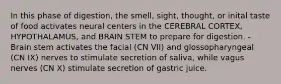 In this phase of digestion, the smell, sight, thought, or inital taste of food activates neural centers in the CEREBRAL CORTEX, HYPOTHALAMUS, and BRAIN STEM to prepare for digestion. - Brain stem activates the facial (CN VII) and glossopharyngeal (CN IX) nerves to stimulate secretion of saliva, while vagus nerves (CN X) stimulate secretion of gastric juice.