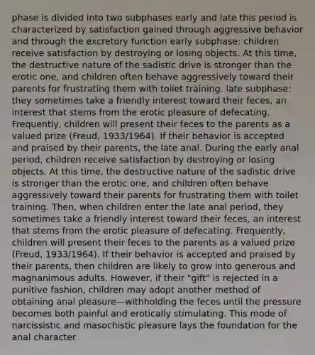 phase is divided into two subphases early and late this period is characterized by satisfaction gained through aggressive behavior and through the excretory function early subphase: children receive satisfaction by destroying or losing objects. At this time, the destructive nature of the sadistic drive is stronger than the erotic one, and children often behave aggressively toward their parents for frustrating them with toilet training. late subphase: they sometimes take a friendly interest toward their feces, an interest that stems from the erotic pleasure of defecating. Frequently, children will present their feces to the parents as a valued prize (Freud, 1933/1964). If their behavior is accepted and praised by their parents, the late anal. During the early anal period, children receive satisfaction by destroying or losing objects. At this time, the destructive nature of the sadistic drive is stronger than the erotic one, and children often behave aggressively toward their parents for frustrating them with toilet training. Then, when children enter the late anal period, they sometimes take a friendly interest toward their feces, an interest that stems from the erotic pleasure of defecating. Frequently, children will present their feces to the parents as a valued prize (Freud, 1933/1964). If their behavior is accepted and praised by their parents, then children are likely to grow into generous and magnanimous adults. However, if their "gift" is rejected in a punitive fashion, children may adopt another method of obtaining anal pleasure—withholding the feces until the pressure becomes both painful and erotically stimulating. This mode of narcissistic and masochistic pleasure lays the foundation for the anal character