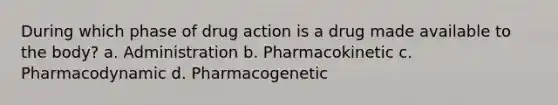 During which phase of drug action is a drug made available to the body? a. Administration b. Pharmacokinetic c. Pharmacodynamic d. Pharmacogenetic