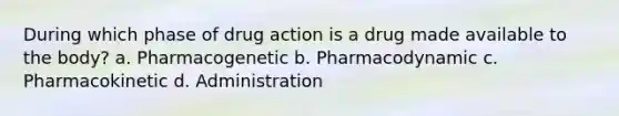 During which phase of drug action is a drug made available to the body? a. Pharmacogenetic b. Pharmacodynamic c. Pharmacokinetic d. Administration