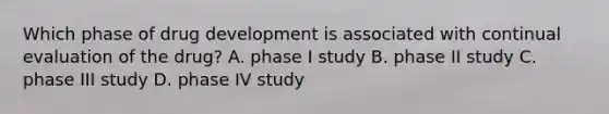 Which phase of drug development is associated with continual evaluation of the drug? A. phase I study B. phase II study C. phase III study D. phase IV study