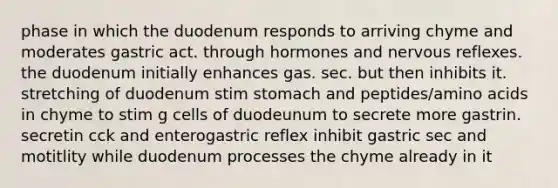 phase in which the duodenum responds to arriving chyme and moderates gastric act. through hormones and nervous reflexes. the duodenum initially enhances gas. sec. but then inhibits it. stretching of duodenum stim stomach and peptides/amino acids in chyme to stim g cells of duodeunum to secrete more gastrin. secretin cck and enterogastric reflex inhibit gastric sec and motitlity while duodenum processes the chyme already in it