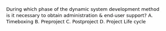 During which phase of the dynamic system development method is it necessary to obtain administration & end-user support? A. Timeboxing B. Preproject C. Postproject D. Project Life cycle