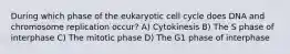 During which phase of the eukaryotic cell cycle does DNA and chromosome replication occur? A) Cytokinesis B) The S phase of interphase C) The mitotic phase D) The G1 phase of interphase