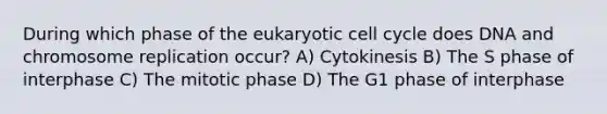 During which phase of the eukaryotic cell cycle does DNA and chromosome replication occur? A) Cytokinesis B) The S phase of interphase C) The mitotic phase D) The G1 phase of interphase