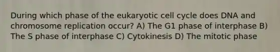 During which phase of the eukaryotic <a href='https://www.questionai.com/knowledge/keQNMM7c75-cell-cycle' class='anchor-knowledge'>cell cycle</a> does DNA and chromosome replication occur? A) The G1 phase of interphase B) The S phase of interphase C) Cytokinesis D) The mitotic phase