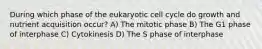 During which phase of the eukaryotic cell cycle do growth and nutrient acquisition occur? A) The mitotic phase B) The G1 phase of interphase C) Cytokinesis D) The S phase of interphase