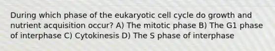 During which phase of the eukaryotic cell cycle do growth and nutrient acquisition occur? A) The mitotic phase B) The G1 phase of interphase C) Cytokinesis D) The S phase of interphase