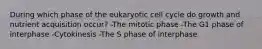 During which phase of the eukaryotic cell cycle do growth and nutrient acquisition occur? -The mitotic phase -The G1 phase of interphase -Cytokinesis -The S phase of interphase