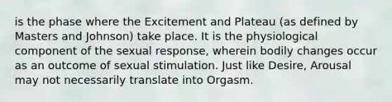 is the phase where the Excitement and Plateau (as defined by Masters and Johnson) take place. It is the physiological component of the sexual response, wherein bodily changes occur as an outcome of sexual stimulation. Just like Desire, Arousal may not necessarily translate into Orgasm.