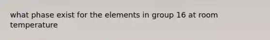 what phase exist for the elements in group 16 at room temperature