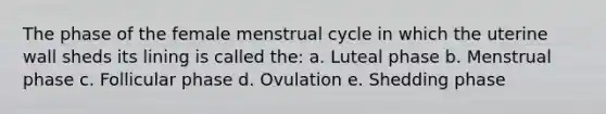 The phase of the female menstrual cycle in which the uterine wall sheds its lining is called the: a. Luteal phase b. Menstrual phase c. Follicular phase d. Ovulation e. Shedding phase