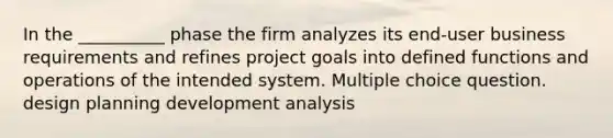 In the __________ phase the firm analyzes its end-user business requirements and refines project goals into defined functions and operations of the intended system. Multiple choice question. design planning development analysis