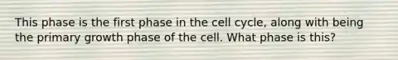 This phase is the first phase in the cell cycle, along with being the primary growth phase of the cell. What phase is this?