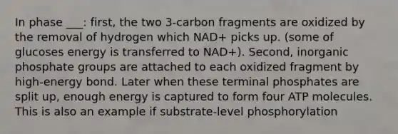 In phase ___: first, the two 3-carbon fragments are oxidized by the removal of hydrogen which NAD+ picks up. (some of glucoses energy is transferred to NAD+). Second, inorganic phosphate groups are attached to each oxidized fragment by high-energy bond. Later when these terminal phosphates are split up, enough energy is captured to form four ATP molecules. This is also an example if substrate-level phosphorylation