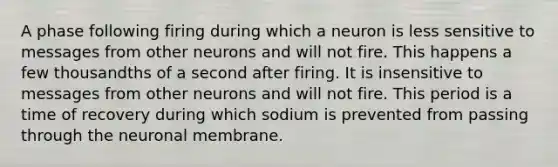 A phase following firing during which a neuron is less sensitive to messages from other neurons and will not fire. This happens a few thousandths of a second after firing. It is insensitive to messages from other neurons and will not fire. This period is a time of recovery during which sodium is prevented from passing through the neuronal membrane.