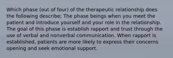 Which phase (out of four) of the therapeutic relationship does the following describe; The phase beings when you meet the patient and introduce yourself and your role in the relationship. The goal of this phase is establish rapport and trust through the use of verbal and nonverbal communication. When rapport is established, patients are more likely to express their concerns opening and seek emotional support.