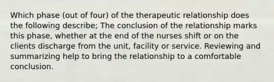 Which phase (out of four) of the therapeutic relationship does the following describe; The conclusion of the relationship marks this phase, whether at the end of the nurses shift or on the clients discharge from the unit, facility or service. Reviewing and summarizing help to bring the relationship to a comfortable conclusion.