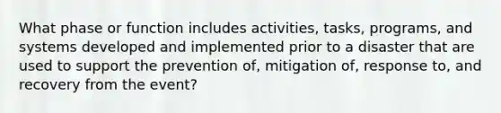 What phase or function includes activities, tasks, programs, and systems developed and implemented prior to a disaster that are used to support the prevention of, mitigation of, response to, and recovery from the event?