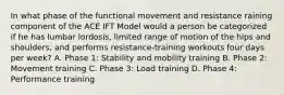 In what phase of the functional movement and resistance raining component of the ACE IFT Model would a person be categorized if he has lumbar lordosis, limited range of motion of the hips and shoulders, and performs resistance-training workouts four days per week? A. Phase 1: Stability and mobility training B. Phase 2: Movement training C. Phase 3: Load training D. Phase 4: Performance training