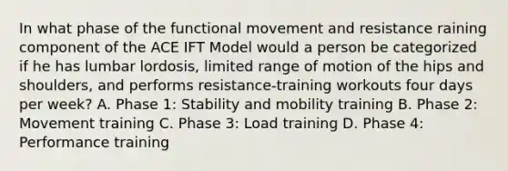 In what phase of the functional movement and resistance raining component of the ACE IFT Model would a person be categorized if he has lumbar lordosis, limited range of motion of the hips and shoulders, and performs resistance-training workouts four days per week? A. Phase 1: Stability and mobility training B. Phase 2: Movement training C. Phase 3: Load training D. Phase 4: Performance training