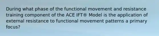 During what phase of the functional movement and resistance training component of the ACE IFT® Model is the application of external resistance to functional movement patterns a primary focus?