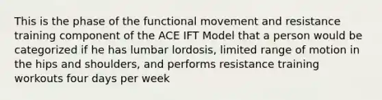 This is the phase of the functional movement and resistance training component of the ACE IFT Model that a person would be categorized if he has lumbar lordosis, limited range of motion in the hips and shoulders, and performs resistance training workouts four days per week