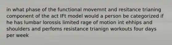 in what phase of the functional movemnt and resitance trianing component of the act IFt model would a person be categorized if he has lumbar lorossis limited rage of motion int ehhips and shoulders and perfoms resistance trianign workouts four days per week