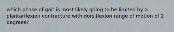 which phase of gait is most likely going to be limited by a plantarflexion contracture with dorsiflexion range of motion of 2 degrees?