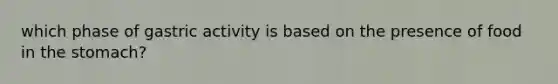 which phase of gastric activity is based on the presence of food in the stomach?