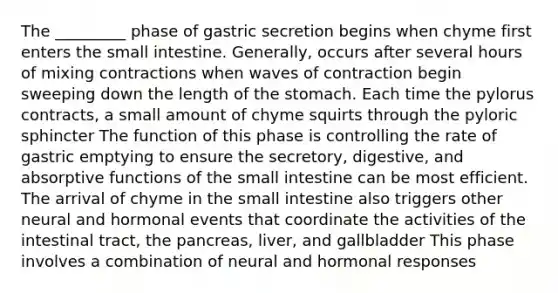 The _________ phase of gastric secretion begins when chyme first enters the small intestine. Generally, occurs after several hours of mixing contractions when waves of contraction begin sweeping down the length of the stomach. Each time the pylorus contracts, a small amount of chyme squirts through the pyloric sphincter The function of this phase is controlling the rate of gastric emptying to ensure the secretory, digestive, and absorptive functions of the small intestine can be most efficient. The arrival of chyme in the small intestine also triggers other neural and hormonal events that coordinate the activities of the intestinal tract, the pancreas, liver, and gallbladder This phase involves a combination of neural and hormonal responses