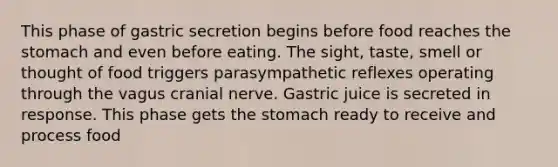 This phase of gastric secretion begins before food reaches the stomach and even before eating. The sight, taste, smell or thought of food triggers parasympathetic reflexes operating through the vagus cranial nerve. Gastric juice is secreted in response. This phase gets the stomach ready to receive and process food