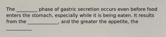 The _________ phase of gastric secretion occurs even before food enters the stomach, especially while it is being eaten. It results from the _____________, and the greater the appetite, the ___________