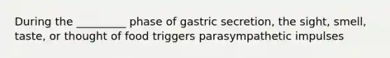 During the _________ phase of gastric secretion, the sight, smell, taste, or thought of food triggers parasympathetic impulses