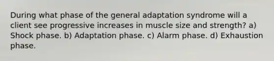 During what phase of the general adaptation syndrome will a client see progressive increases in muscle size and strength? a) Shock phase. b) Adaptation phase. c) Alarm phase. d) Exhaustion phase.