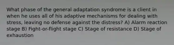 What phase of the general adaptation syndrome is a client in when he uses all of his adaptive mechanisms for dealing with stress, leaving no defense against the distress? A) Alarm reaction stage B) Fight-or-flight stage C) Stage of resistance D) Stage of exhaustion