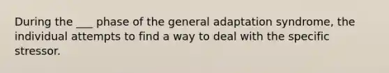 During the ___ phase of the general adaptation syndrome, the individual attempts to find a way to deal with the specific stressor.