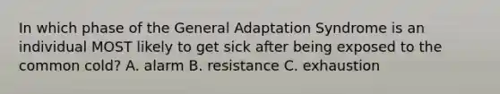 In which phase of the General Adaptation Syndrome is an individual MOST likely to get sick after being exposed to the common cold? A. alarm B. resistance C. exhaustion